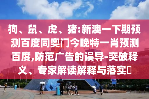 狗、鼠、虎、猪:新澳一下期预测百度同奥门今晚特一肖预测百度,防范广告的误导-突破释义、专家解读解释与落实​