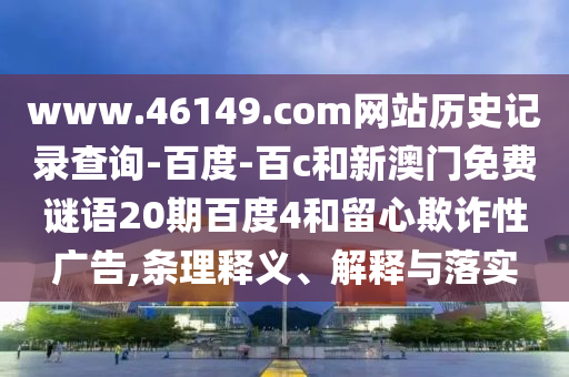 www.46149.com网站历史记录查询-百度-百c和新澳门免费谜语20期百度4和留心欺诈性广告,条理释义、解释与落实