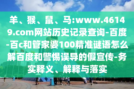 羊、猴、鼠、马:www.46149.com网站历史记录查询-百度-百c和管家婆100精准谜语怎么解百度和警惕误导的假宣传-务实释义、解释与落实