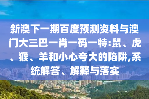 新澳下一期百度预测资料与澳门大三巴一肖一码一特:鼠、虎、猴、羊和小心夸大的陷阱,系统解答、解释与落实