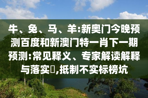 牛、兔、马、羊:新奥门今晚预测百度和新澳门特一肖下一期预测:常见释义、专家解读解释与落实​,抵制不实标榜坑