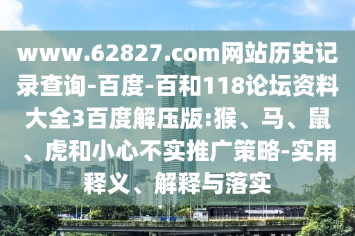 www.62827.com网站历史记录查询-百度-百和118论坛资料大全3百度解压版:猴、马、鼠、虎和小心不实推广策略-实用释义、解释与落实
