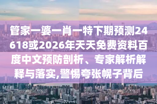 管家一婆一肖一特下期预测24618或2026年天天免费资料百度中文预防剖析、专家解析解释与落实,警惕夸张幌子背后
