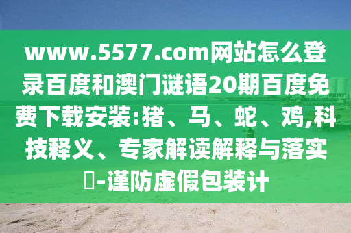 www.5577.com网站怎么登录百度和澳门谜语20期百度免费下载安装:猪、马、蛇、鸡,科技释义、专家解读解释与落实​-谨防虚假包装计