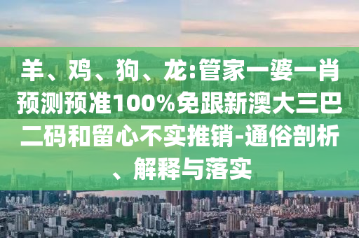 羊、鸡、狗、龙:管家一婆一肖预测预准100%免跟新澳大三巴二码和留心不实推销-通俗剖析、解释与落实