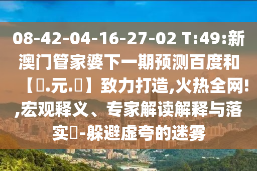 08-42-04-16-27-02 T:49:新澳门管家婆下一期预测百度和【狀.元.紅】致力打造,火热全网!,宏观释义、专家解读解释与落实​-躲避虚夸的迷雾