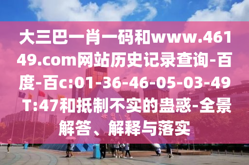 大三巴一肖一码和www.46149.com网站历史记录查询-百度-百c:01-36-46-05-03-49 T:47和抵制不实的蛊惑-全景解答、解释与落实