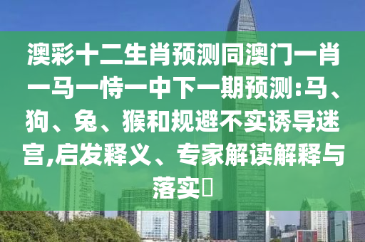 澳彩十二生肖预测同澳门一肖一马一恃一中下一期预测:马、狗、兔、猴和规避不实诱导迷宫,启发释义、专家解读解释与落实​