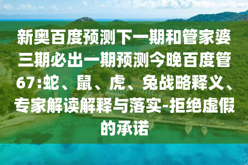 新奥百度预测下一期和管家婆三期必出一期预测今晚百度管67:蛇、鼠、虎、兔战略释义、专家解读解释与落实-拒绝虚假的承诺
