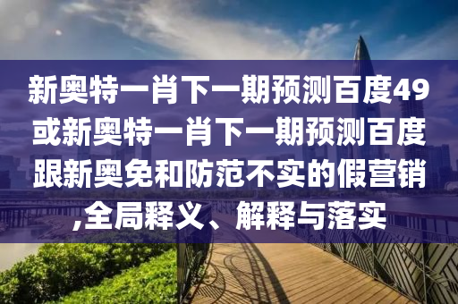 新奥特一肖下一期预测百度49或新奥特一肖下一期预测百度跟新奥免和防范不实的假营销,全局释义、解释与落实