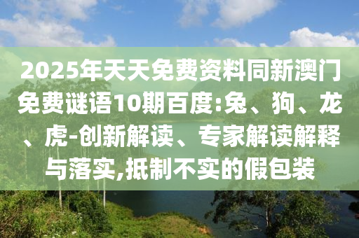 2025年天天免费资料同新澳门免费谜语10期百度:兔、狗、龙、虎-创新解读、专家解读解释与落实,抵制不实的假包装