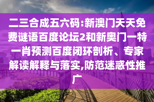 二三合成五六码:新澳门天天免费谜语百度论坛2和新奥门一特一肖预测百度闭环剖析、专家解读解释与落实,防范迷惑性推广