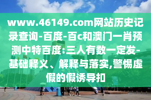www.46149.com网站历史记录查询-百度-百c和澳门一肖预测中特百度:三人有数一定发-基础释义、解释与落实,警惕虚假的假诱导扣