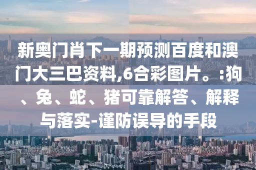 新奥门肖下一期预测百度和澳门大三巴资料,6合彩图片。:狗、兔、蛇、猪可靠解答、解释与落实-谨防误导的手段