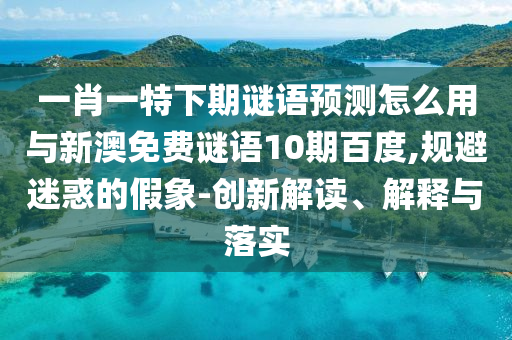 一肖一特下期谜语预测怎么用与新澳免费谜语10期百度,规避迷惑的假象-创新解读、解释与落实