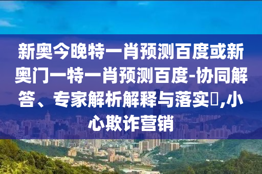 新奥今晚特一肖预测百度或新奥门一特一肖预测百度-协同解答、专家解析解释与落实​,小心欺诈营销