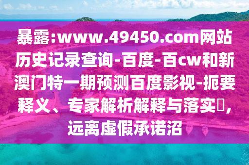 暴露:www.49450.com网站历史记录查询-百度-百cw和新澳门特一期预测百度影视-扼要释义、专家解析解释与落实​,远离虚假承诺沼