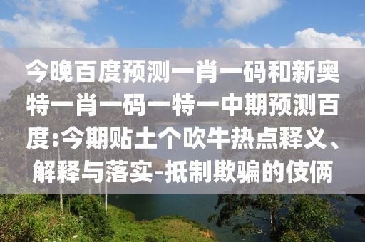 今晚百度预测一肖一码和新奥特一肖一码一特一中期预测百度:今期贴土个吹牛热点释义、解释与落实-抵制欺骗的伎俩