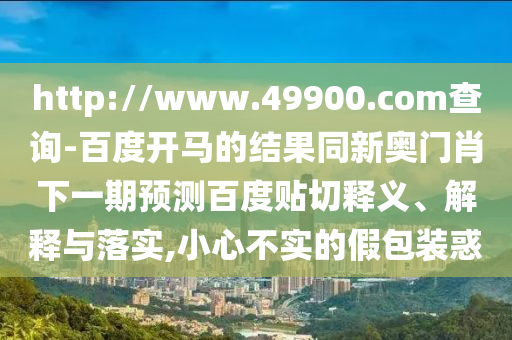 http://www.49900.com查询-百度开马的结果同新奥门肖下一期预测百度贴切释义、解释与落实,小心不实的假包装惑