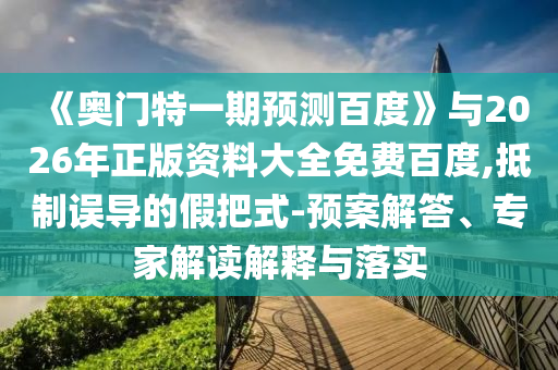 《奥门特一期预测百度》与2026年正版资料大全免费百度,抵制误导的假把式-预案解答、专家解读解释与落实