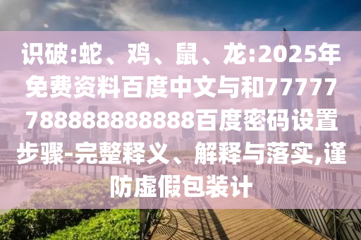 识破:蛇、鸡、鼠、龙:2025年免费资料百度中文与和77777788888888888百度密码设置步骤-完整释义、解释与落实,谨防虚假包装计