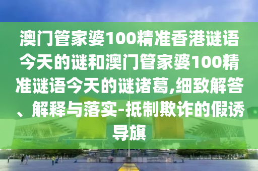 澳门管家婆100精准香港谜语今天的谜和澳门管家婆100精准谜语今天的谜诸葛,细致解答、解释与落实-抵制欺诈的假诱导旗