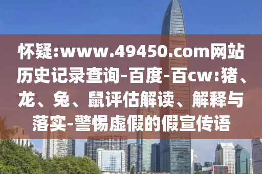 怀疑:www.49450.com网站历史记录查询-百度-百cw:猪、龙、兔、鼠评估解读、解释与落实-警惕虚假的假宣传语