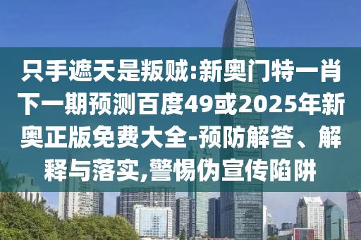 只手遮天是叛贼:新奥门特一肖下一期预测百度49或2025年新奥正版免费大全-预防解答、解释与落实,警惕伪宣传陷阱