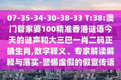 07-35-34-30-38-33 T:38:澳门管家婆100精准香港谜语今天的谜声和大三巴一肖二码正确生肖,数字释义、专家解读解释与落实-警惕虚假的假宣传语