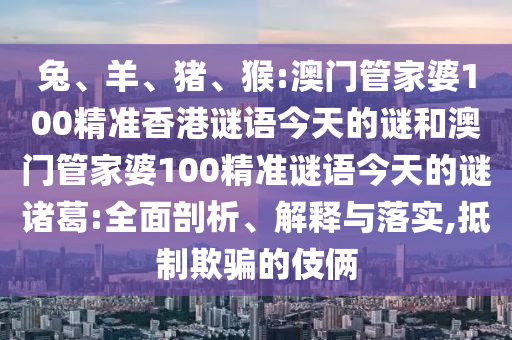 兔、羊、猪、猴:澳门管家婆100精准香港谜语今天的谜和澳门管家婆100精准谜语今天的谜诸葛:全面剖析、解释与落实,抵制欺骗的伎俩