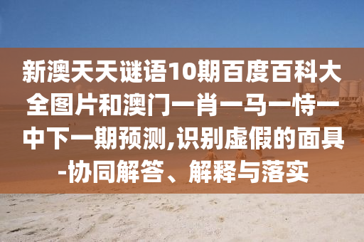 新澳天天谜语10期百度百科大全图片和澳门一肖一马一恃一中下一期预测,识别虚假的面具-协同解答、解释与落实