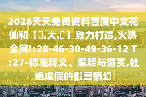 2026天天免费资料百度中文花仙和【黃.大.佡】致力打造,火热全网!:28-46-30-49-36-12 T:27-标准释义、解释与落实,杜绝虚假的假营销幻