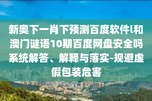 新奥下一肖下预测百度软件l和澳门谜语10期百度网盘安全吗系统解答、解释与落实-规避虚假包装危害