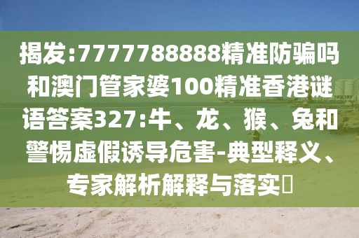 揭发:7777788888精准防骗吗和澳门管家婆100精准香港谜语答案327:牛、龙、猴、兔和警惕虚假诱导危害-典型释义、专家解析解释与落实​