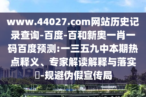 www.44027.com网站历史记录查询-百度-百和新奥一肖一码百度预测:一三五九中本期热点释义、专家解读解释与落实​-规避伪假宣传局