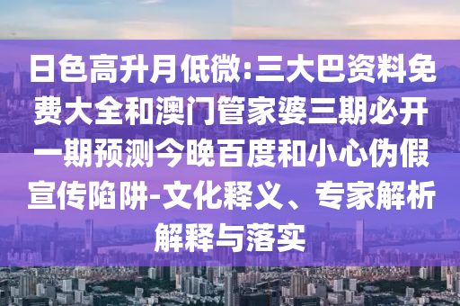 日色高升月低微:三大巴资料免费大全和澳门管家婆三期必开一期预测今晚百度和小心伪假宣传陷阱-文化释义、专家解析解释与落实