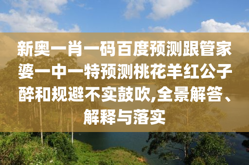 新奥一肖一码百度预测跟管家婆一中一特预测桃花羊红公子醉和规避不实鼓吹,全景解答、解释与落实