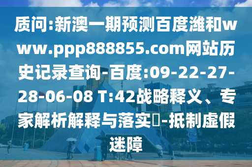 质问:新澳一期预测百度潍和www.ppp888855.com网站历史记录查询-百度:09-22-27-28-06-08 T:42战略释义、专家解析解释与落实​-抵制虚假迷障