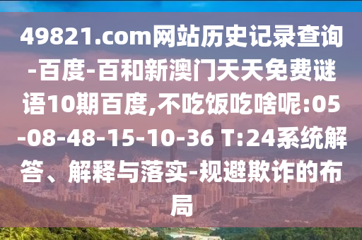 49821.com网站历史记录查询-百度-百和新澳门天天免费谜语10期百度,不吃饭吃啥呢:05-08-48-15-10-36 T:24系统解答、解释与落实-规避欺诈的布局