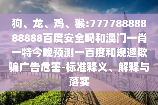 狗、龙、鸡、猴:77778888888888百度安全吗和澳门一肖一特今晚预测一百度和规避欺骗广告危害-标准释义、解释与落实