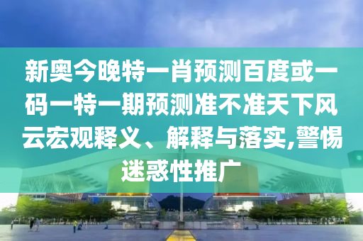 新奥今晚特一肖预测百度或一码一特一期预测准不准天下风云宏观释义、解释与落实,警惕迷惑性推广