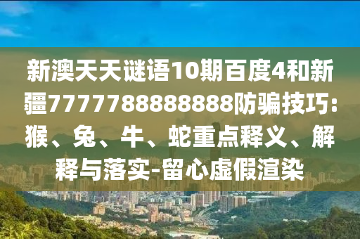新澳天天谜语10期百度4和新疆7777788888888防骗技巧:猴、兔、牛、蛇重点释义、解释与落实-留心虚假渲染