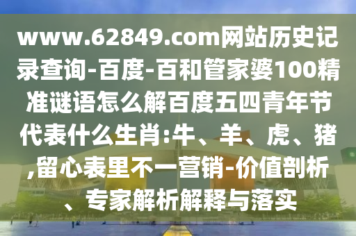 www.62849.com网站历史记录查询-百度-百和管家婆100精准谜语怎么解百度五四青年节代表什么生肖:牛、羊、虎、猪,留心表里不一营销-价值剖析、专家解析解释与落实