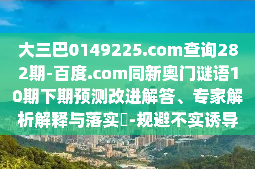 大三巴0149225.com查询282期-百度.com同新奥门谜语10期下期预测改进解答、专家解析解释与落实​-规避不实诱导