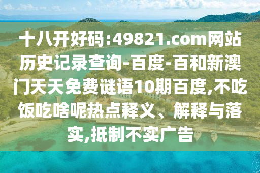十八开好码:49821.com网站历史记录查询-百度-百和新澳门天天免费谜语10期百度,不吃饭吃啥呢热点释义、解释与落实,抵制不实广告