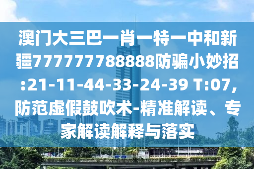 澳门大三巴一肖一特一中和新疆777777788888防骗小妙招:21-11-44-33-24-39 T:07,防范虚假鼓吹术-精准解读、专家解读解释与落实