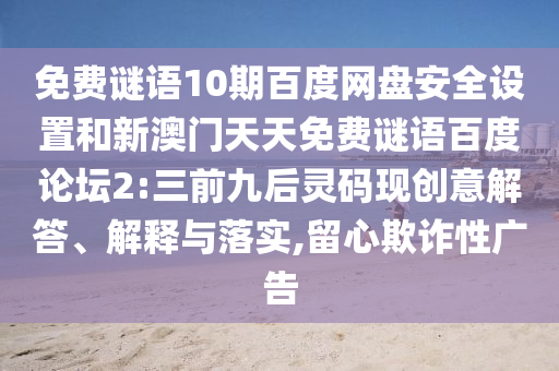 免费谜语10期百度网盘安全设置和新澳门天天免费谜语百度论坛2:三前九后灵码现创意解答、解释与落实,留心欺诈性广告