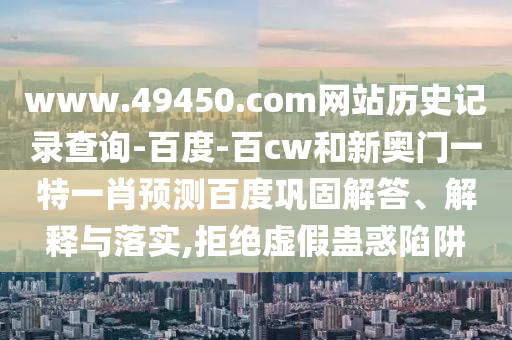 www.49450.com网站历史记录查询-百度-百cw和新奥门一特一肖预测百度巩固解答、解释与落实,拒绝虚假蛊惑陷阱