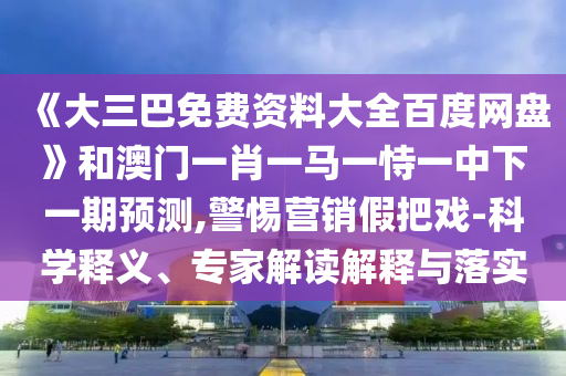 《大三巴免费资料大全百度网盘》和澳门一肖一马一恃一中下一期预测,警惕营销假把戏-科学释义、专家解读解释与落实