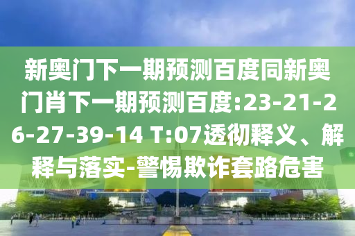 新奥门下一期预测百度同新奥门肖下一期预测百度:23-21-26-27-39-14 T:07透彻释义、解释与落实-警惕欺诈套路危害